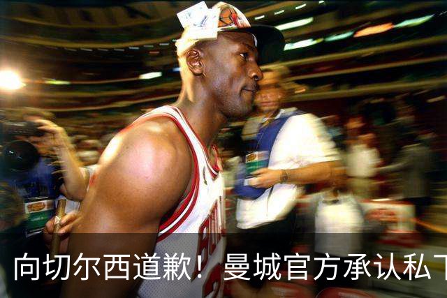 向切尔西道歉！曼城官方承认私下接触，马雷斯卡致歉：造成了困扰